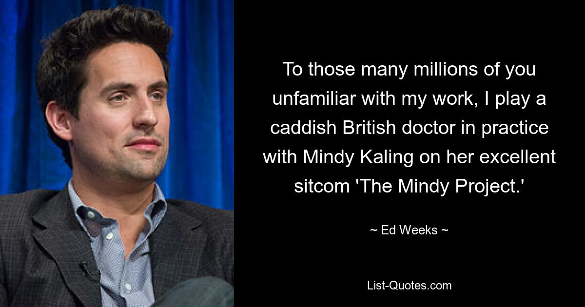 To those many millions of you unfamiliar with my work, I play a caddish British doctor in practice with Mindy Kaling on her excellent sitcom 'The Mindy Project.' — © Ed Weeks