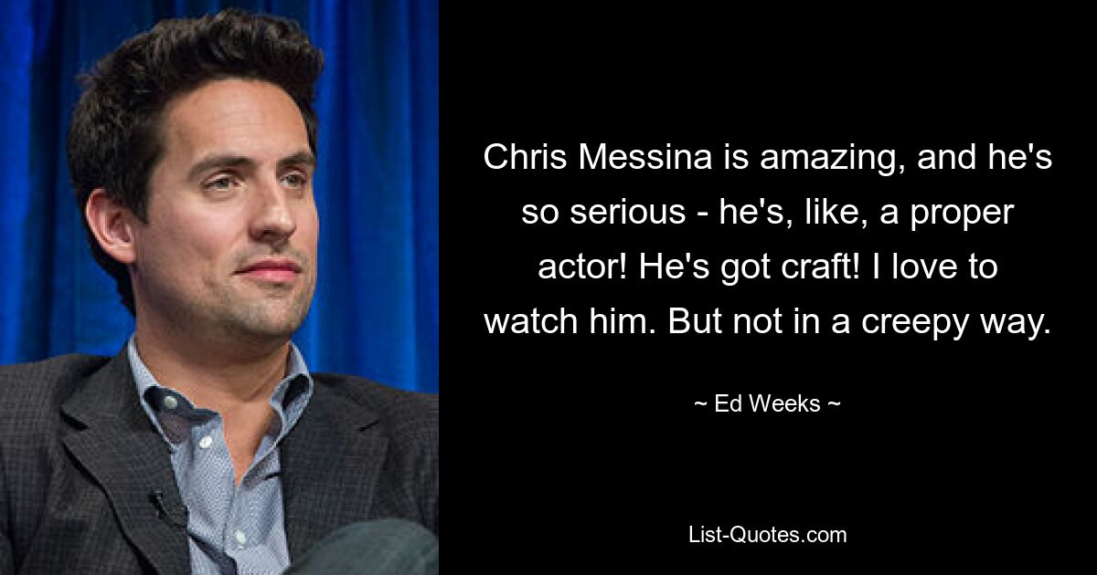 Chris Messina is amazing, and he's so serious - he's, like, a proper actor! He's got craft! I love to watch him. But not in a creepy way. — © Ed Weeks