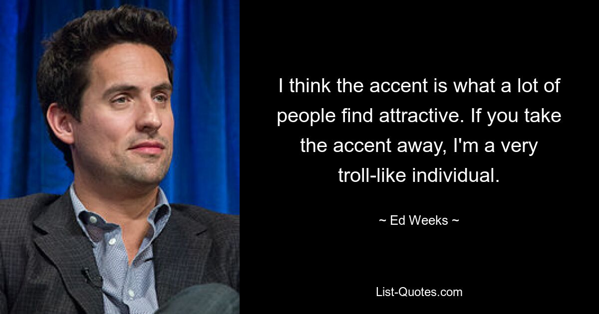 I think the accent is what a lot of people find attractive. If you take the accent away, I'm a very troll-like individual. — © Ed Weeks