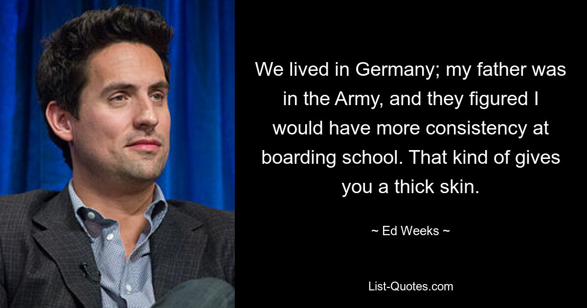 We lived in Germany; my father was in the Army, and they figured I would have more consistency at boarding school. That kind of gives you a thick skin. — © Ed Weeks