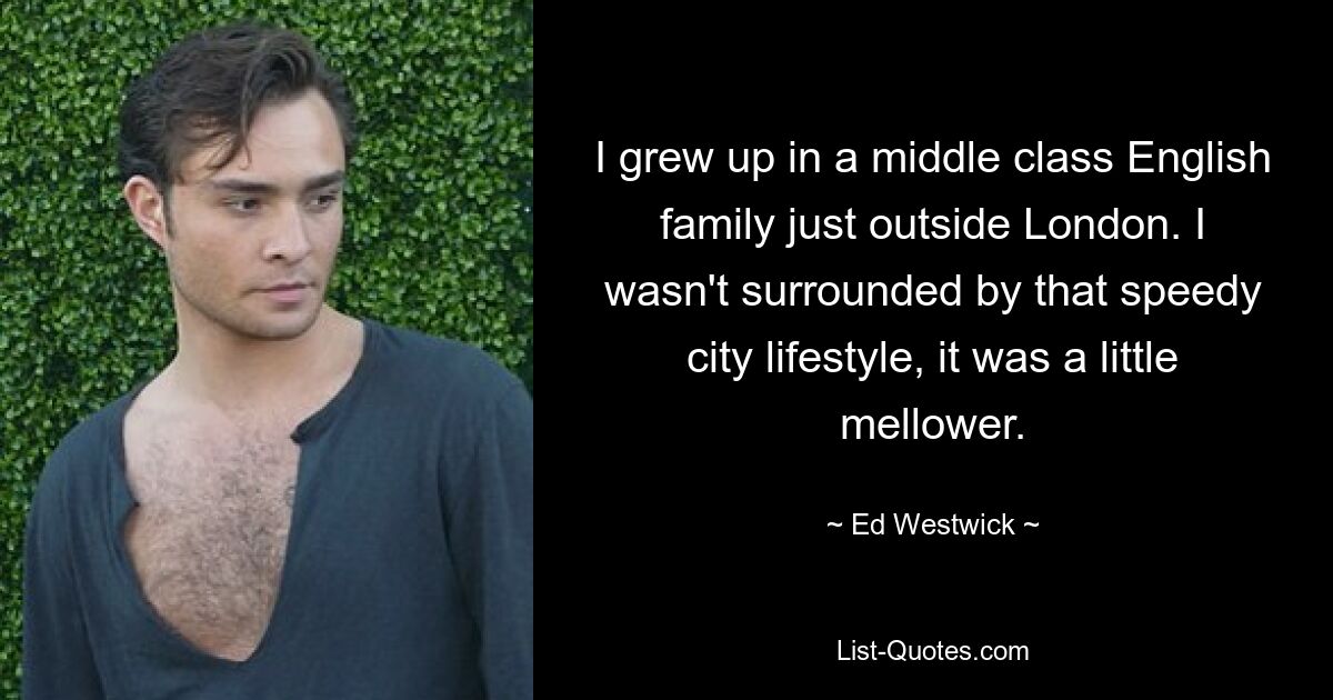 I grew up in a middle class English family just outside London. I wasn't surrounded by that speedy city lifestyle, it was a little mellower. — © Ed Westwick