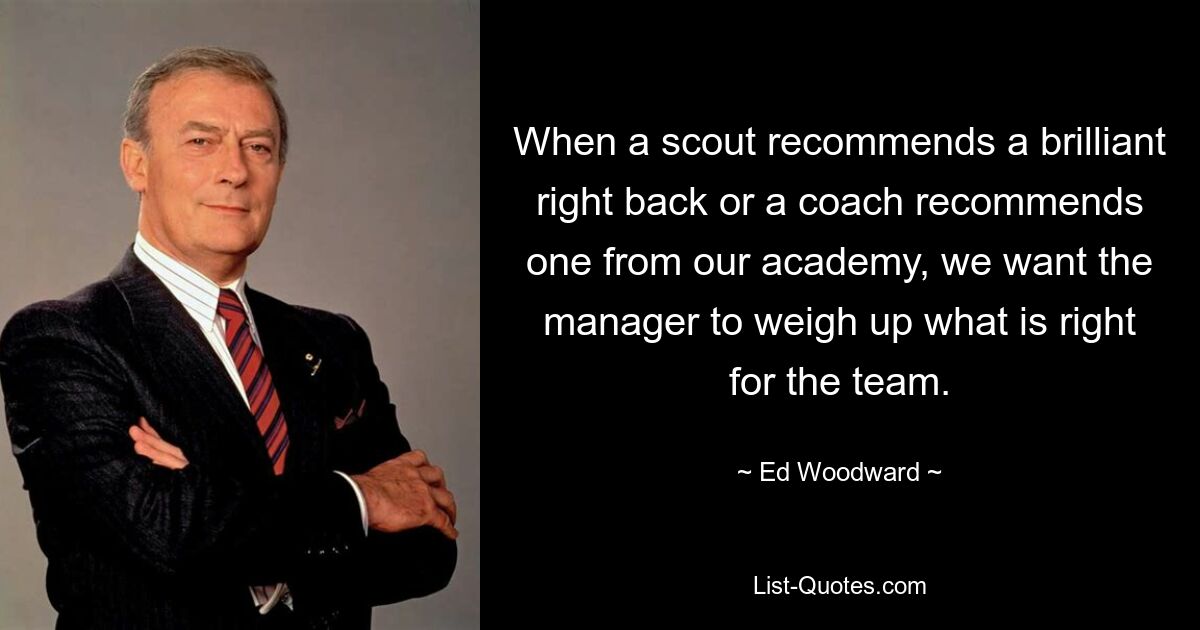 When a scout recommends a brilliant right back or a coach recommends one from our academy, we want the manager to weigh up what is right for the team. — © Ed Woodward