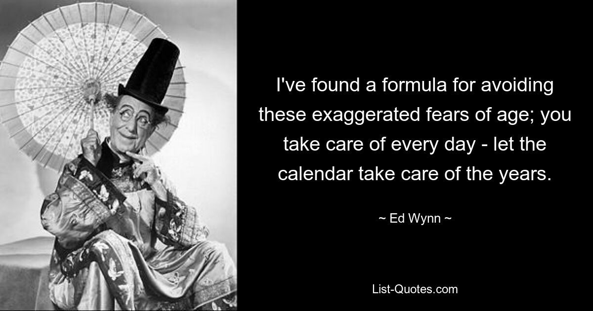 I've found a formula for avoiding these exaggerated fears of age; you take care of every day - let the calendar take care of the years. — © Ed Wynn