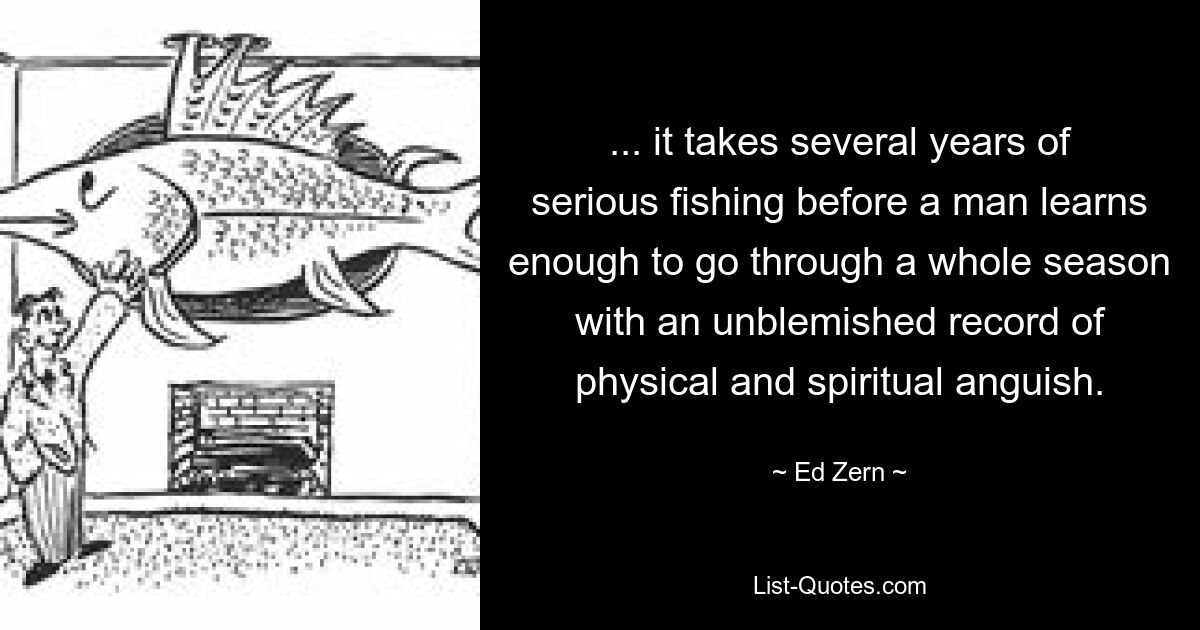 ... it takes several years of serious fishing before a man learns enough to go through a whole season with an unblemished record of physical and spiritual anguish. — © Ed Zern