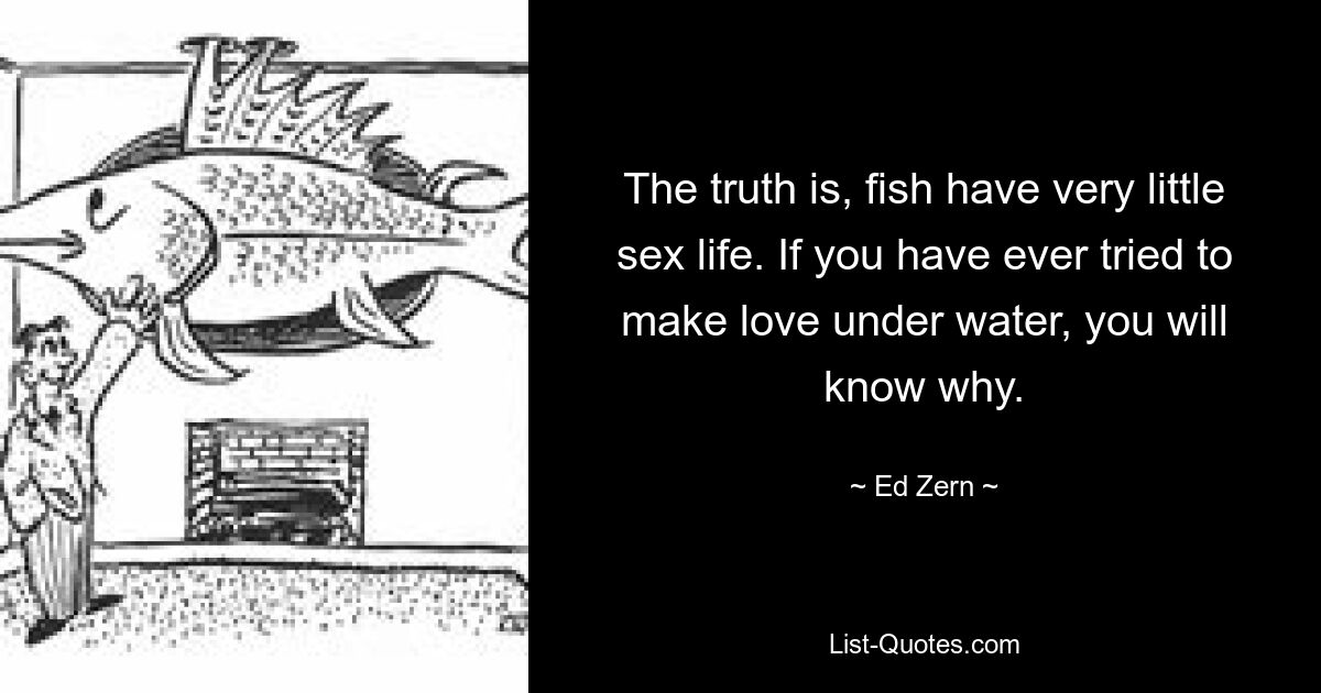 The truth is, fish have very little sex life. If you have ever tried to make love under water, you will know why. — © Ed Zern