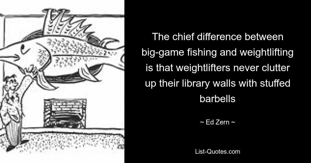 The chief difference between big-game fishing and weightlifting is that weightlifters never clutter up their library walls with stuffed barbells — © Ed Zern