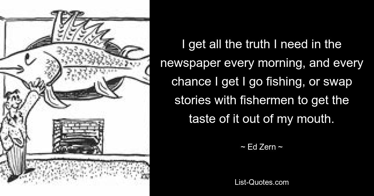 I get all the truth I need in the newspaper every morning, and every chance I get I go fishing, or swap stories with fishermen to get the taste of it out of my mouth. — © Ed Zern