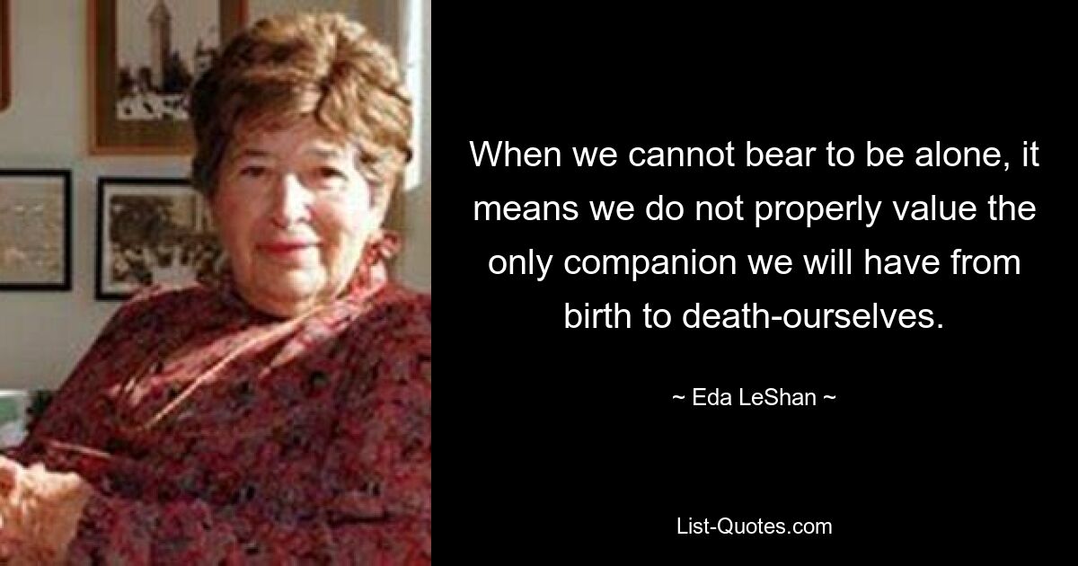 When we cannot bear to be alone, it means we do not properly value the only companion we will have from birth to death-ourselves. — © Eda LeShan