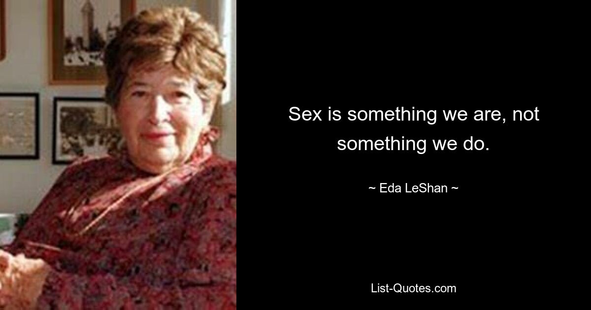 Sex is something we are, not something we do. — © Eda LeShan