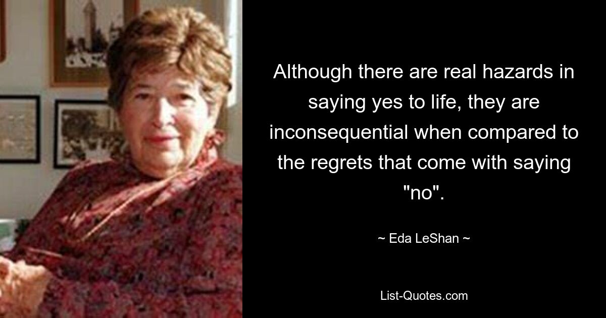 Although there are real hazards in saying yes to life, they are inconsequential when compared to the regrets that come with saying "no". — © Eda LeShan