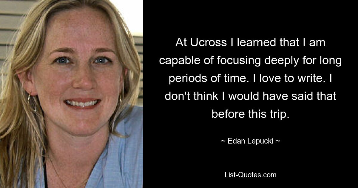 At Ucross I learned that I am capable of focusing deeply for long periods of time. I love to write. I don't think I would have said that before this trip. — © Edan Lepucki