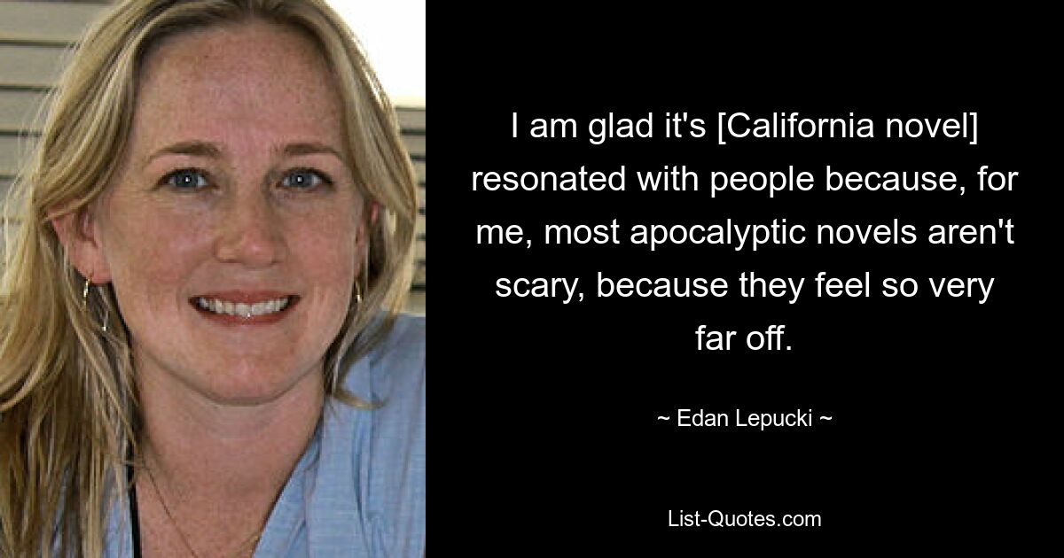 I am glad it's [California novel] resonated with people because, for me, most apocalyptic novels aren't scary, because they feel so very far off. — © Edan Lepucki