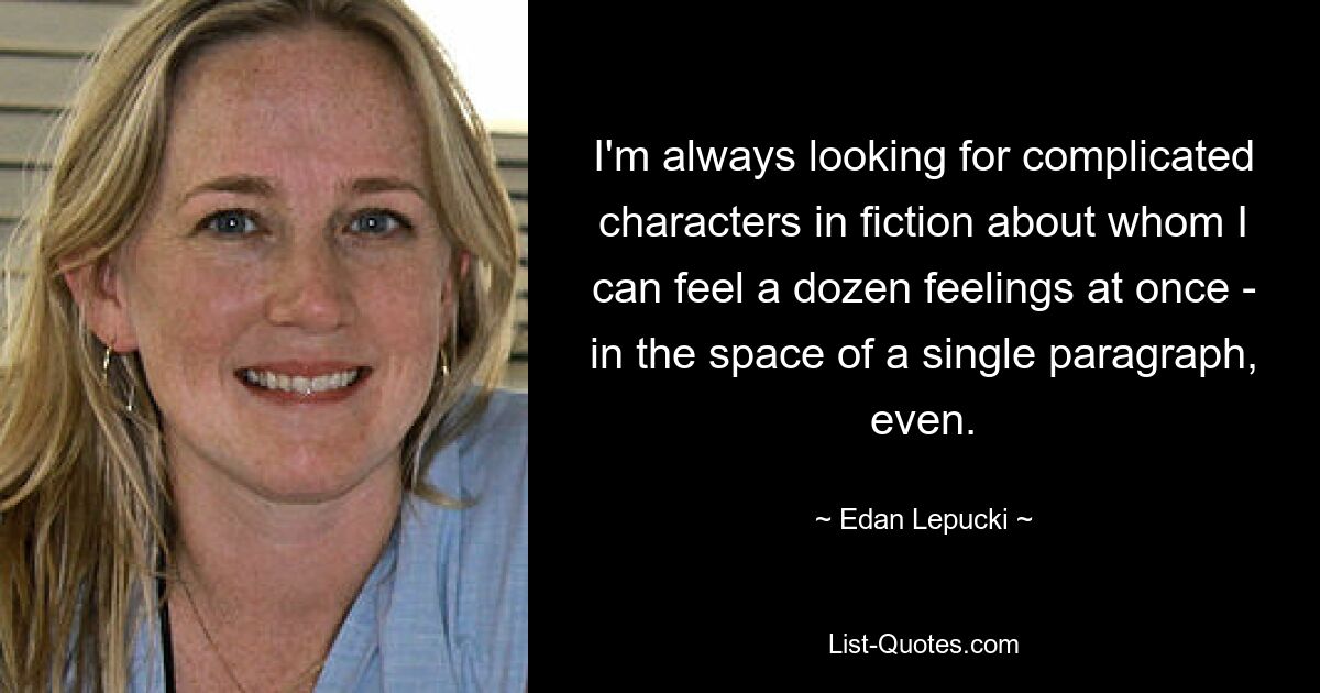 I'm always looking for complicated characters in fiction about whom I can feel a dozen feelings at once - in the space of a single paragraph, even. — © Edan Lepucki