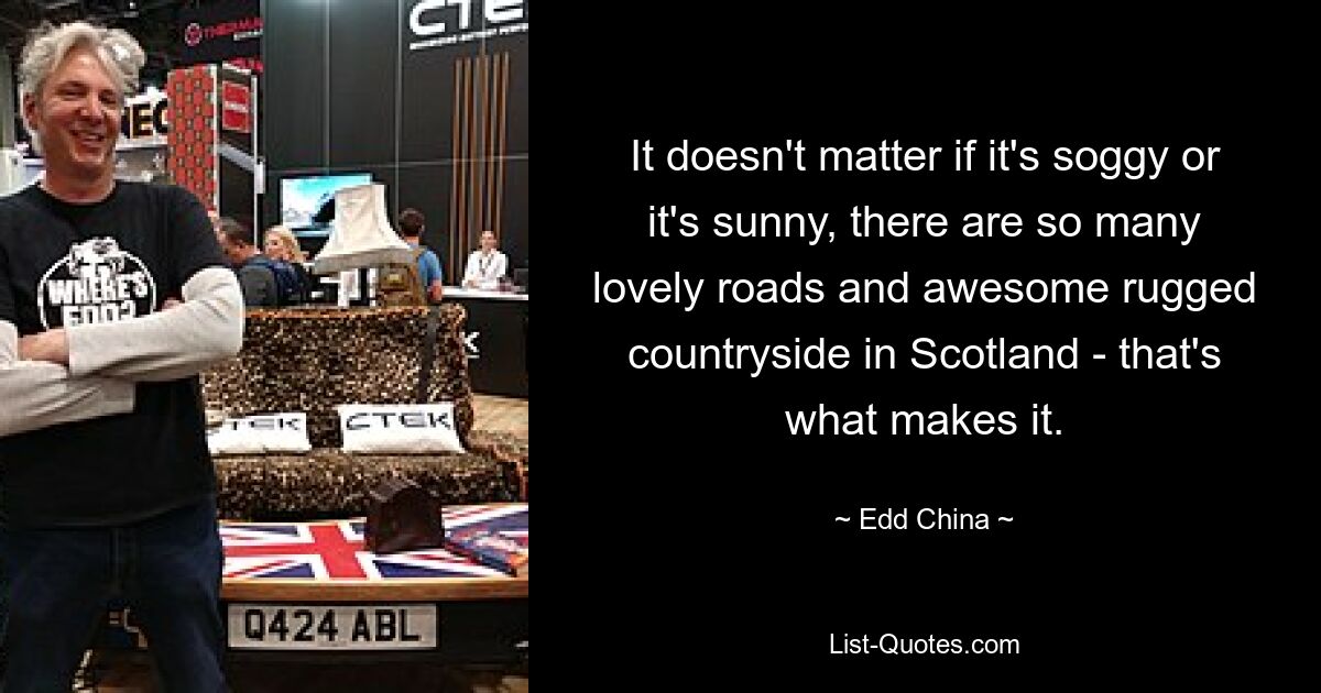 It doesn't matter if it's soggy or it's sunny, there are so many lovely roads and awesome rugged countryside in Scotland - that's what makes it. — © Edd China