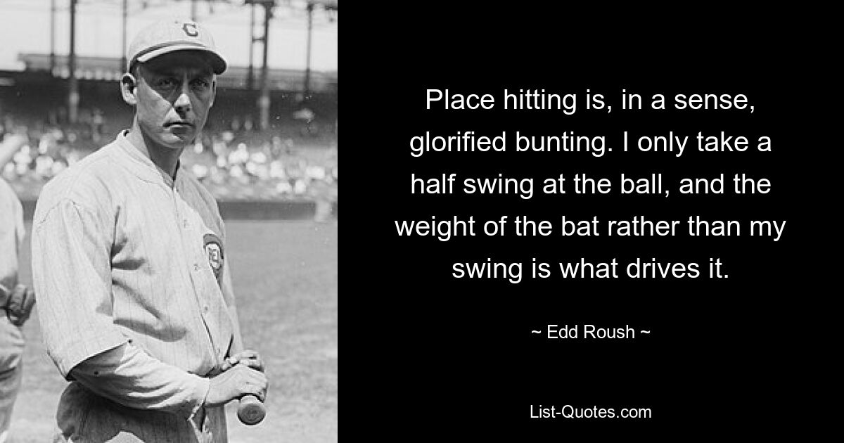 Place hitting is, in a sense, glorified bunting. I only take a half swing at the ball, and the weight of the bat rather than my swing is what drives it. — © Edd Roush