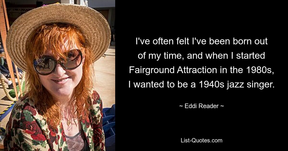 I've often felt I've been born out of my time, and when I started Fairground Attraction in the 1980s, I wanted to be a 1940s jazz singer. — © Eddi Reader