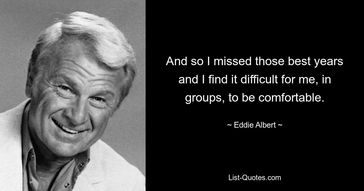 And so I missed those best years and I find it difficult for me, in groups, to be comfortable. — © Eddie Albert