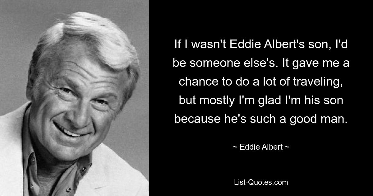 If I wasn't Eddie Albert's son, I'd be someone else's. It gave me a chance to do a lot of traveling, but mostly I'm glad I'm his son because he's such a good man. — © Eddie Albert