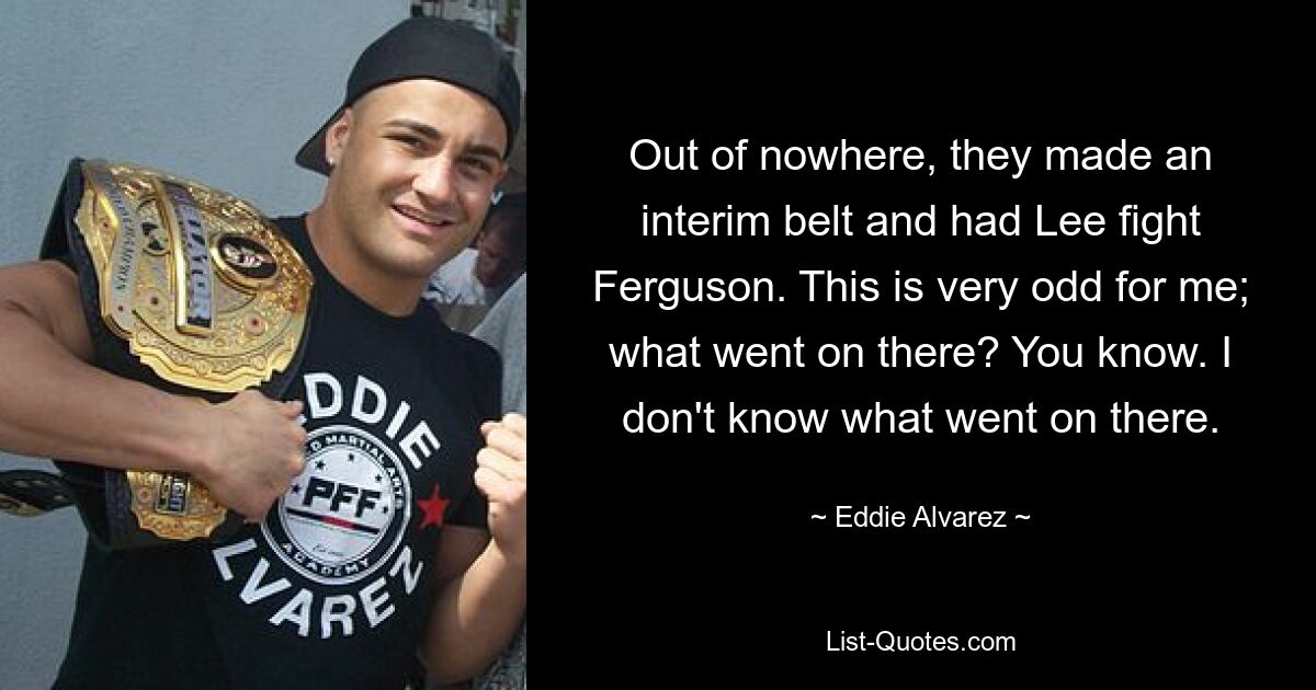 Out of nowhere, they made an interim belt and had Lee fight Ferguson. This is very odd for me; what went on there? You know. I don't know what went on there. — © Eddie Alvarez