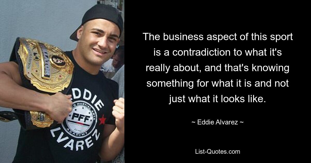 The business aspect of this sport is a contradiction to what it's really about, and that's knowing something for what it is and not just what it looks like. — © Eddie Alvarez