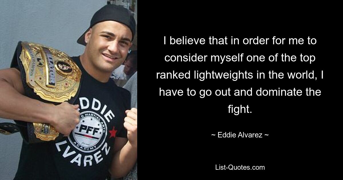 I believe that in order for me to consider myself one of the top ranked lightweights in the world, I have to go out and dominate the fight. — © Eddie Alvarez