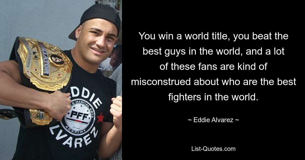 You win a world title, you beat the best guys in the world, and a lot of these fans are kind of misconstrued about who are the best fighters in the world. — © Eddie Alvarez