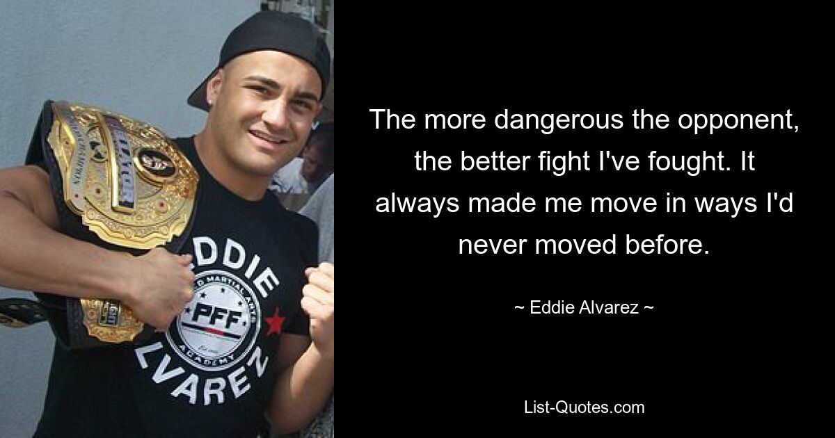 The more dangerous the opponent, the better fight I've fought. It always made me move in ways I'd never moved before. — © Eddie Alvarez