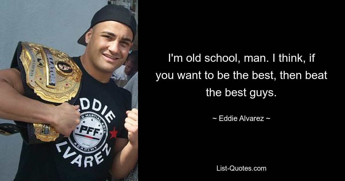 I'm old school, man. I think, if you want to be the best, then beat the best guys. — © Eddie Alvarez