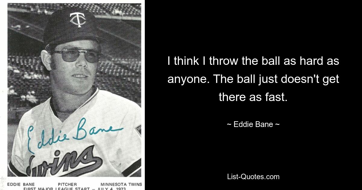 I think I throw the ball as hard as anyone. The ball just doesn't get there as fast. — © Eddie Bane