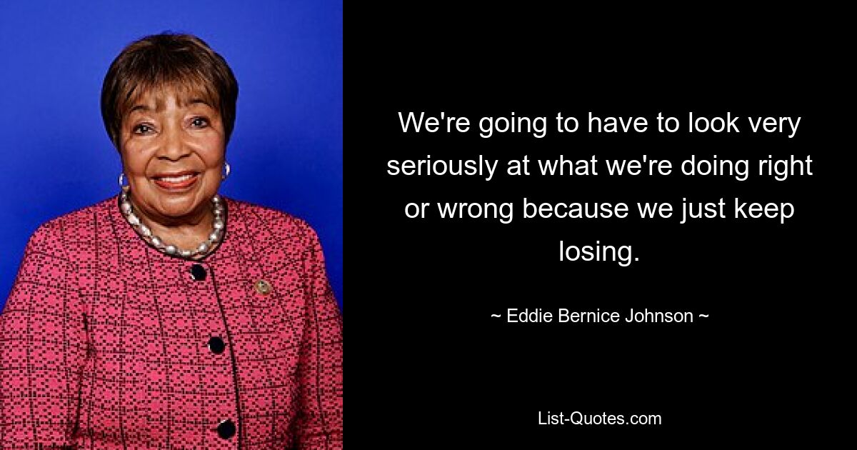 We're going to have to look very seriously at what we're doing right or wrong because we just keep losing. — © Eddie Bernice Johnson