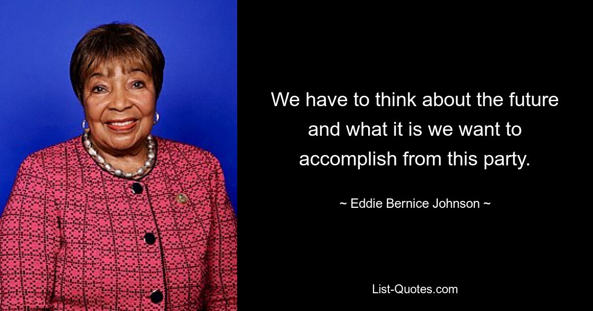 We have to think about the future and what it is we want to accomplish from this party. — © Eddie Bernice Johnson