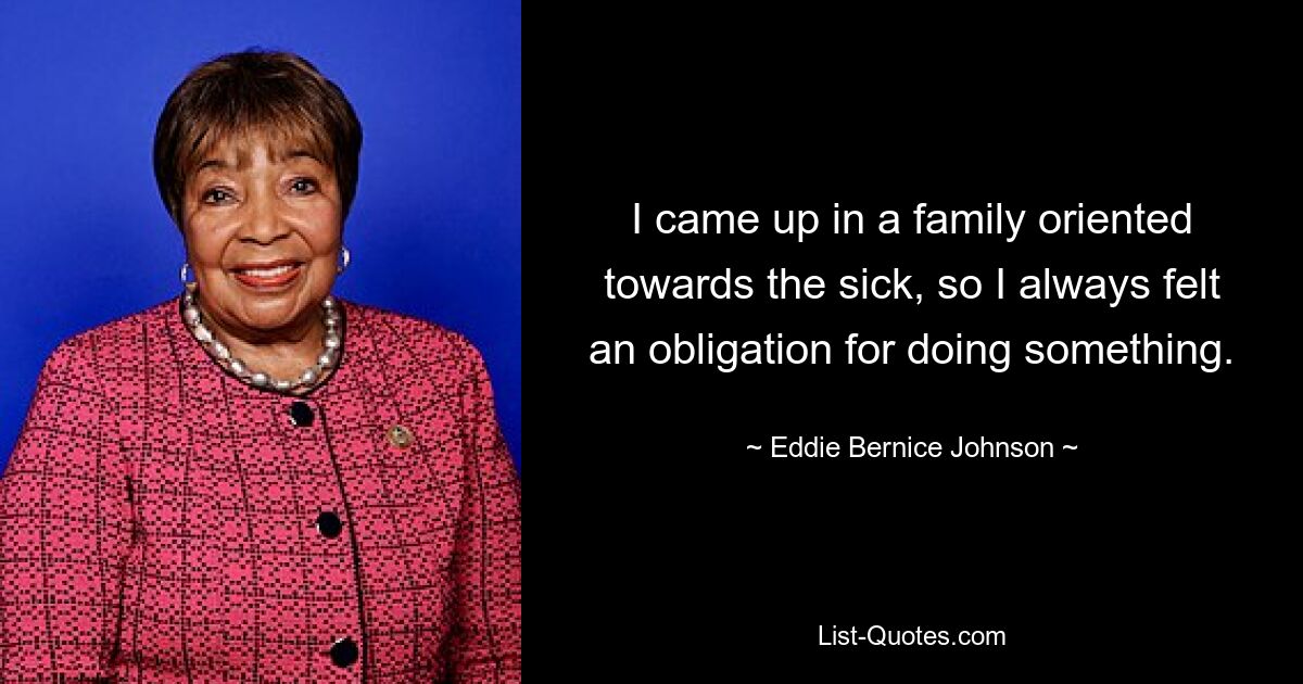 I came up in a family oriented towards the sick, so I always felt an obligation for doing something. — © Eddie Bernice Johnson