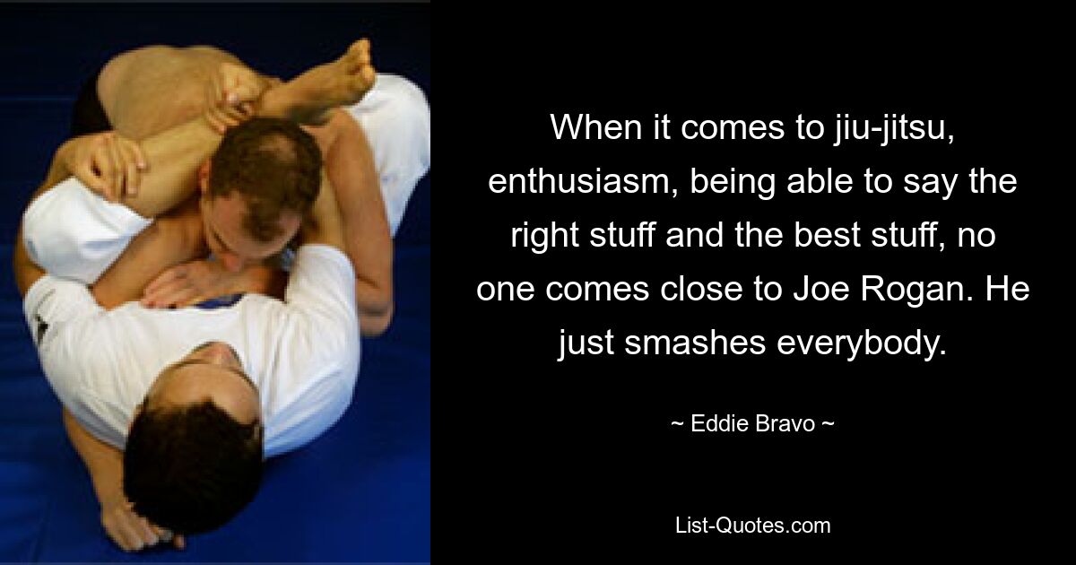 When it comes to jiu-jitsu, enthusiasm, being able to say the right stuff and the best stuff, no one comes close to Joe Rogan. He just smashes everybody. — © Eddie Bravo