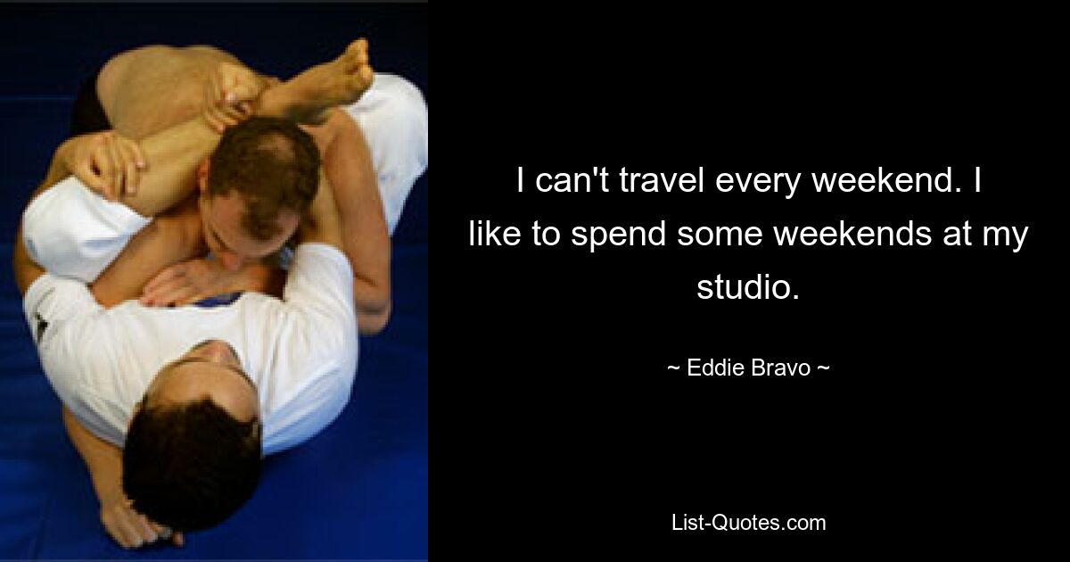 I can't travel every weekend. I like to spend some weekends at my studio. — © Eddie Bravo