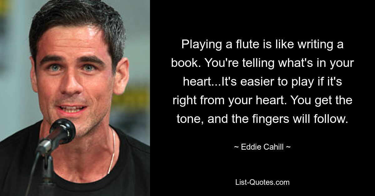 Playing a flute is like writing a book. You're telling what's in your heart...It's easier to play if it's right from your heart. You get the tone, and the fingers will follow. — © Eddie Cahill