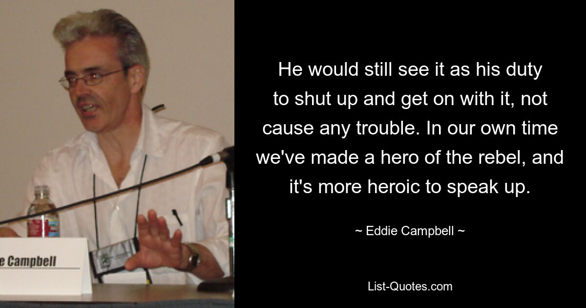 He would still see it as his duty to shut up and get on with it, not cause any trouble. In our own time we've made a hero of the rebel, and it's more heroic to speak up. — © Eddie Campbell