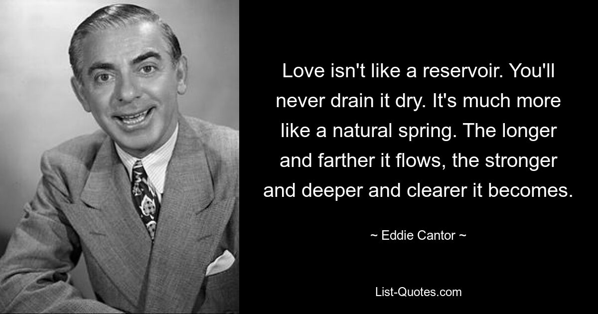 Love isn't like a reservoir. You'll never drain it dry. It's much more like a natural spring. The longer and farther it flows, the stronger and deeper and clearer it becomes. — © Eddie Cantor