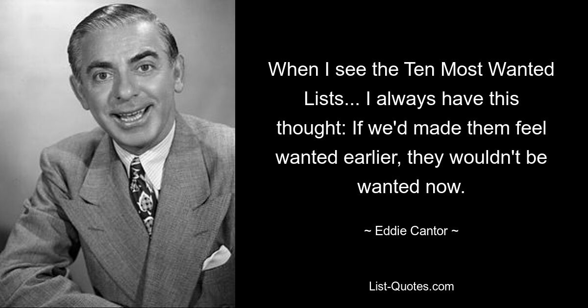 When I see the Ten Most Wanted Lists... I always have this thought: If we'd made them feel wanted earlier, they wouldn't be wanted now. — © Eddie Cantor