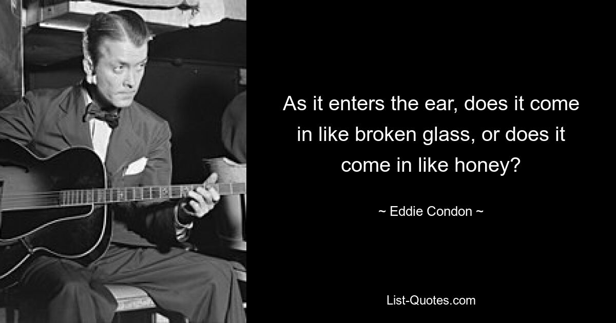 As it enters the ear, does it come in like broken glass, or does it come in like honey? — © Eddie Condon