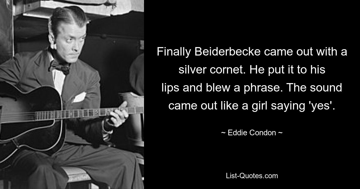 Finally Beiderbecke came out with a silver cornet. He put it to his lips and blew a phrase. The sound came out like a girl saying 'yes'. — © Eddie Condon