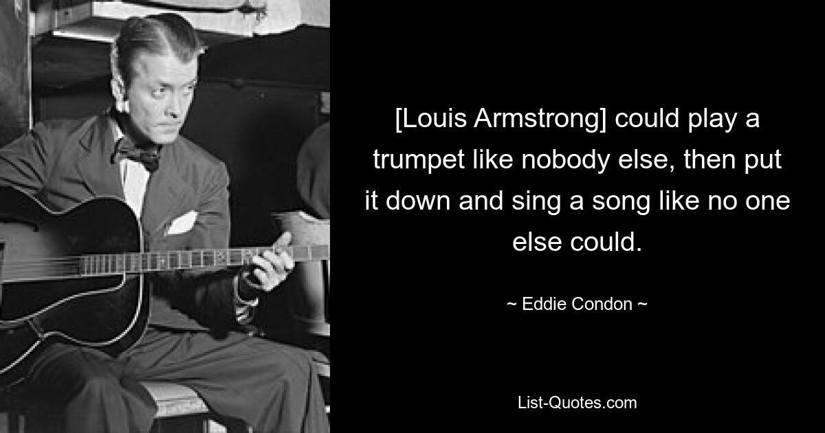 [Louis Armstrong] could play a trumpet like nobody else, then put it down and sing a song like no one else could. — © Eddie Condon