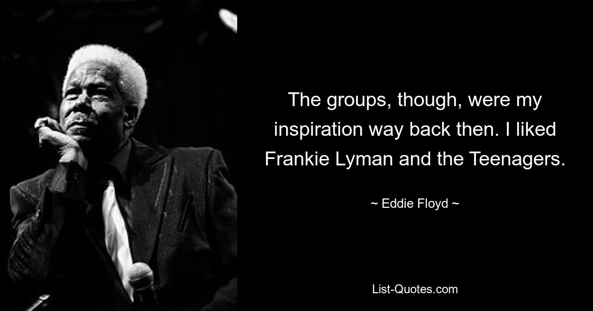 The groups, though, were my inspiration way back then. I liked Frankie Lyman and the Teenagers. — © Eddie Floyd