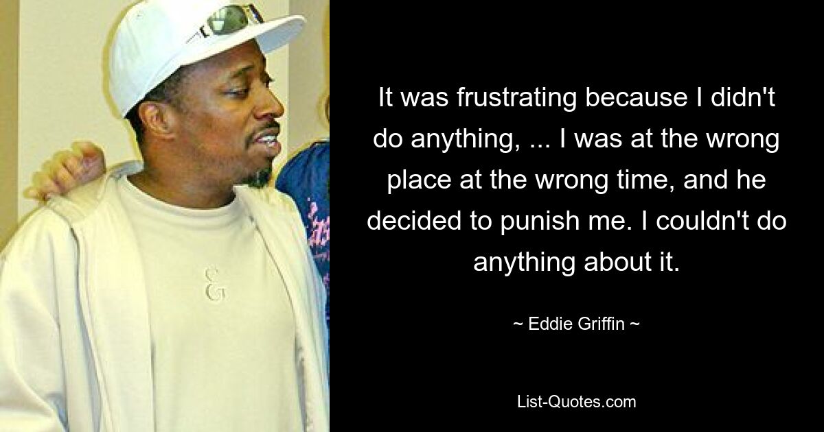 It was frustrating because I didn't do anything, ... I was at the wrong place at the wrong time, and he decided to punish me. I couldn't do anything about it. — © Eddie Griffin