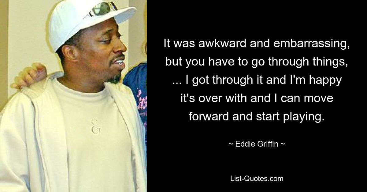 It was awkward and embarrassing, but you have to go through things, ... I got through it and I'm happy it's over with and I can move forward and start playing. — © Eddie Griffin