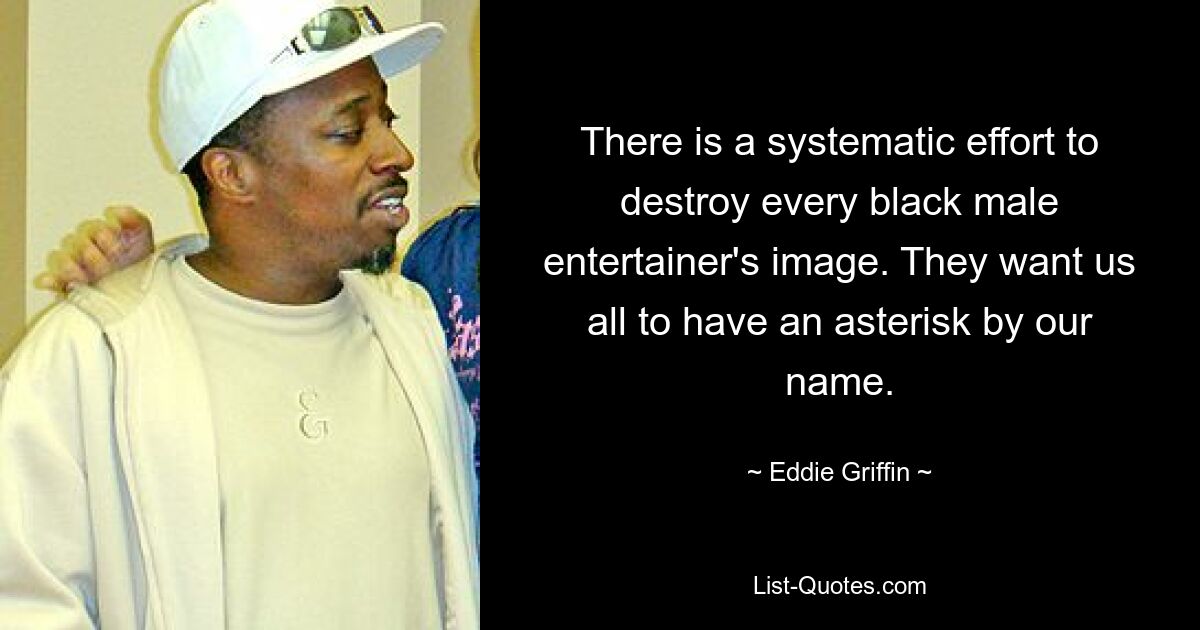 There is a systematic effort to destroy every black male entertainer's image. They want us all to have an asterisk by our name. — © Eddie Griffin