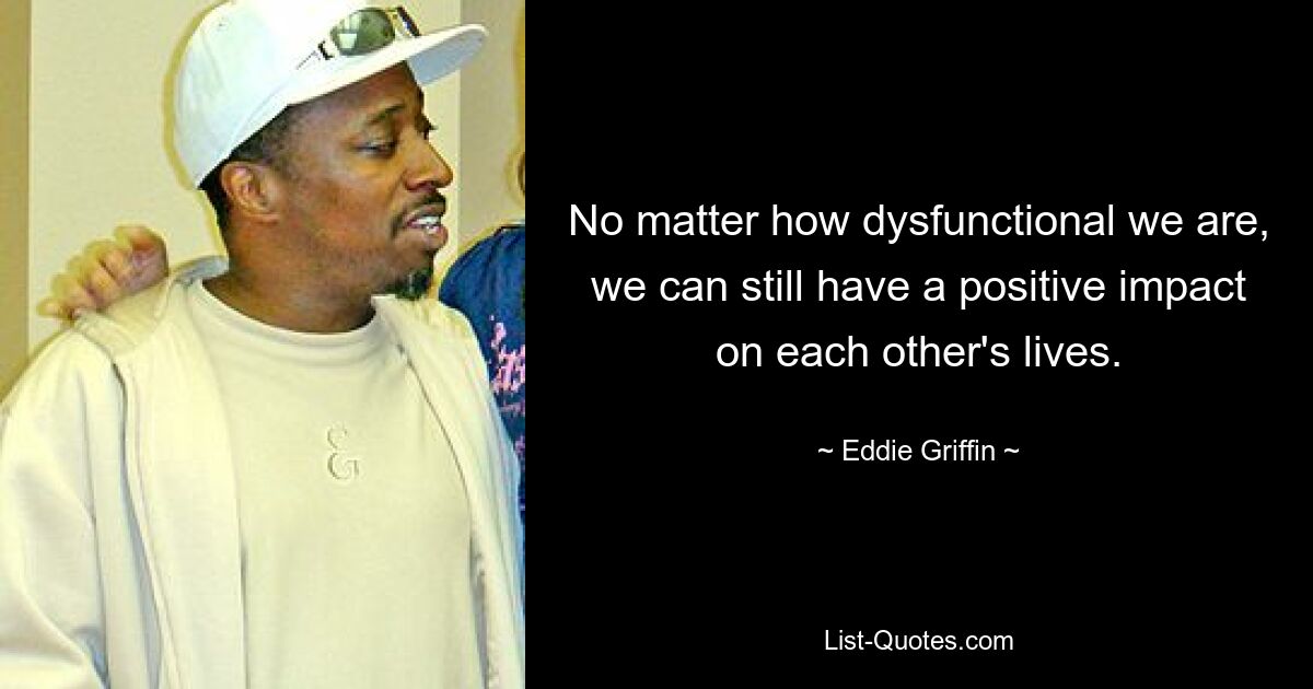 No matter how dysfunctional we are, we can still have a positive impact on each other's lives. — © Eddie Griffin