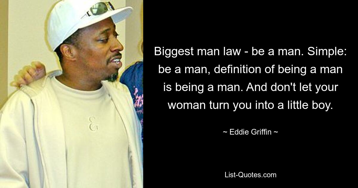 Biggest man law - be a man. Simple: be a man, definition of being a man is being a man. And don't let your woman turn you into a little boy. — © Eddie Griffin