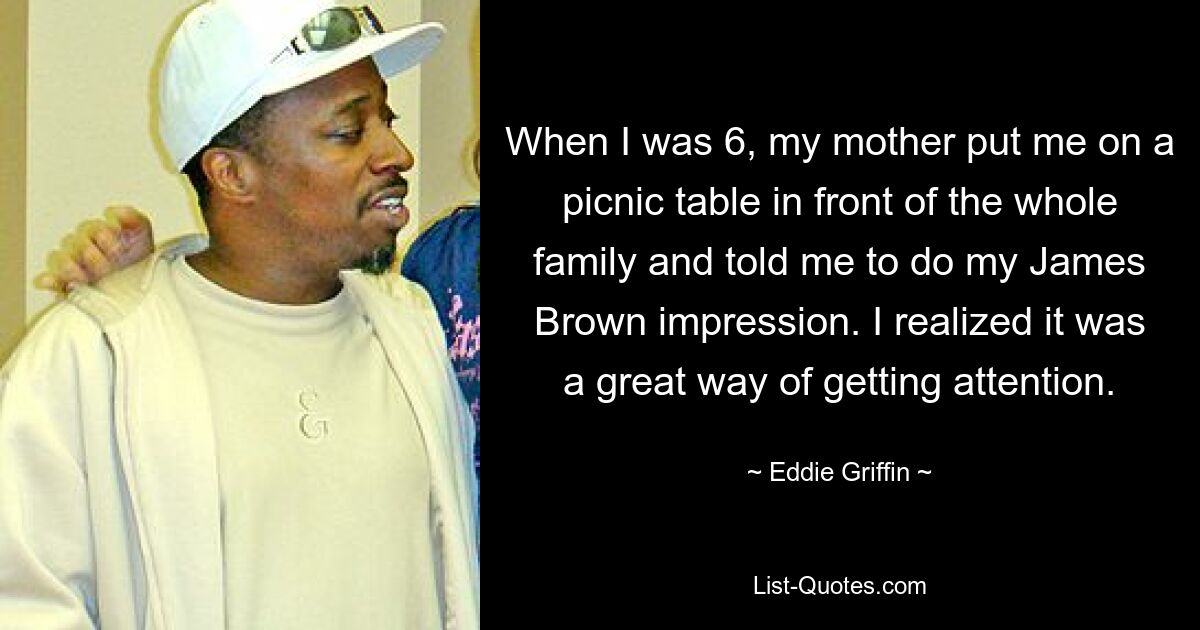 When I was 6, my mother put me on a picnic table in front of the whole family and told me to do my James Brown impression. I realized it was a great way of getting attention. — © Eddie Griffin