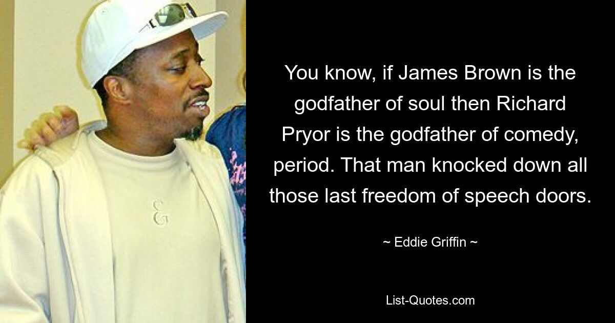 You know, if James Brown is the godfather of soul then Richard Pryor is the godfather of comedy, period. That man knocked down all those last freedom of speech doors. — © Eddie Griffin