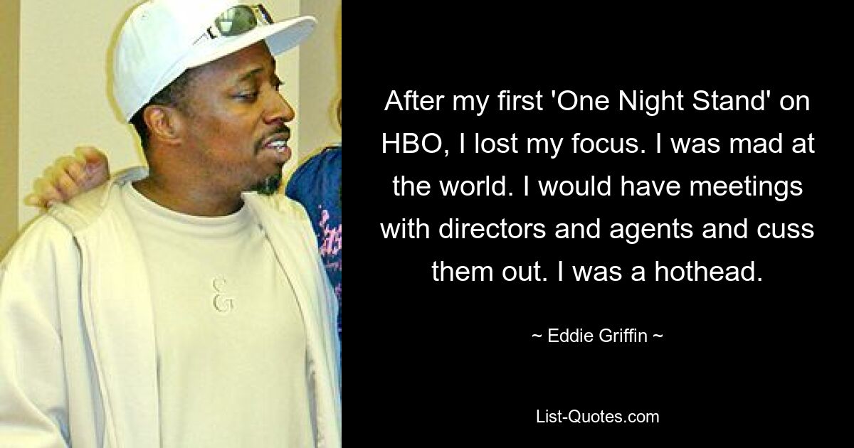 After my first 'One Night Stand' on HBO, I lost my focus. I was mad at the world. I would have meetings with directors and agents and cuss them out. I was a hothead. — © Eddie Griffin